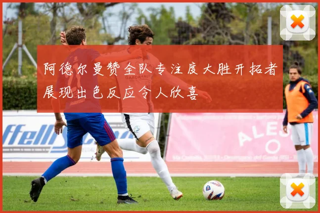 阿德尔曼赞全队专注度大胜开拓者展现出色反应令人欣喜