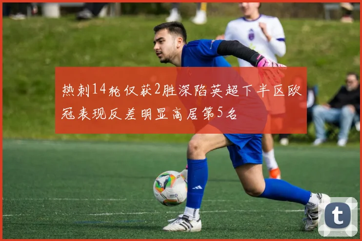 热刺14轮仅获2胜深陷英超下半区欧冠表现反差明显高居第5名