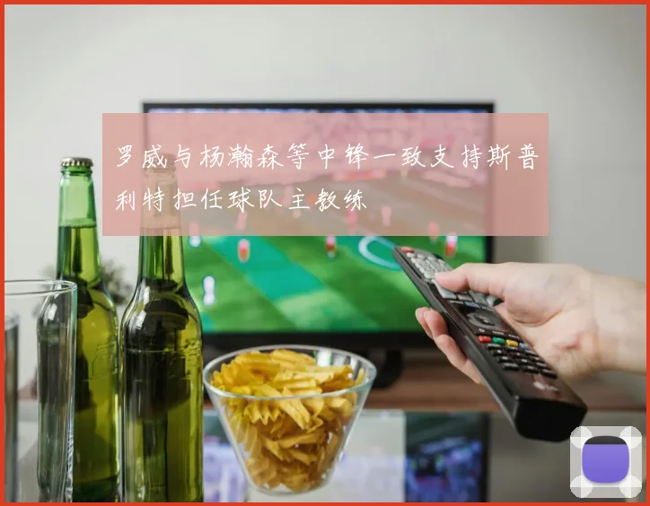 罗威与杨瀚森等中锋一致支持斯普利特担任球队主教练