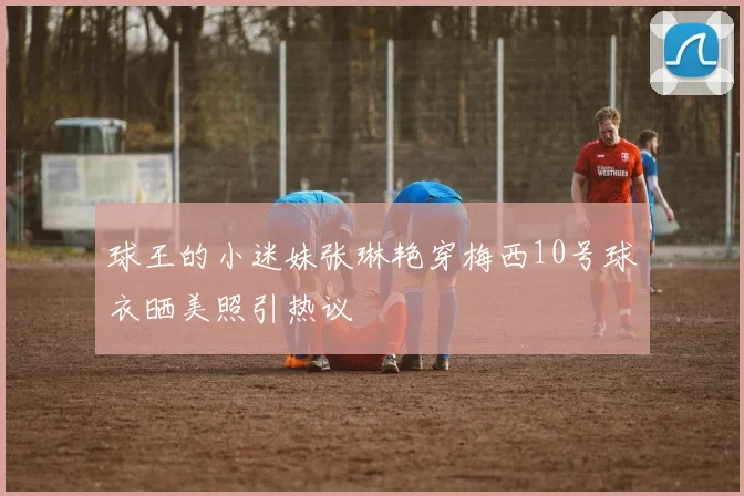 球王的小迷妹张琳艳穿梅西10号球衣晒美照引热议