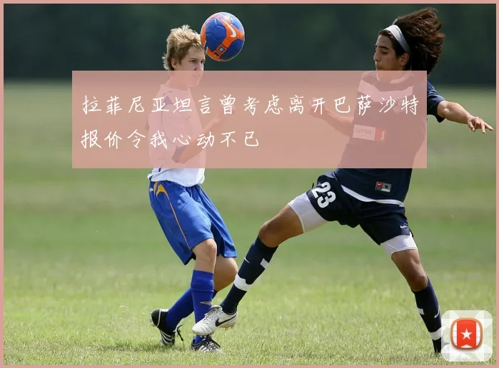 拉菲尼亚坦言曾考虑离开巴萨沙特报价令我心动不已