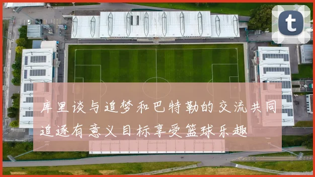 库里谈与追梦和巴特勒的交流共同追逐有意义目标享受篮球乐趣