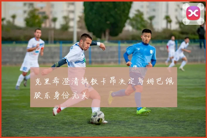 克里希澄清执教卡昂决定与姆巴佩股东身份无关