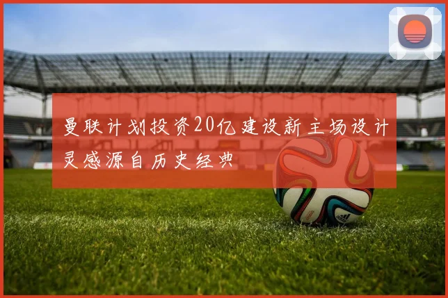曼联计划投资20亿建设新主场设计灵感源自历史经典