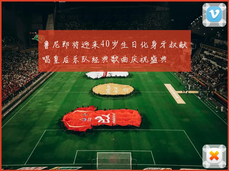 鲁尼即将迎来40岁生日化身牙叔献唱皇后乐队经典歌曲庆祝盛典