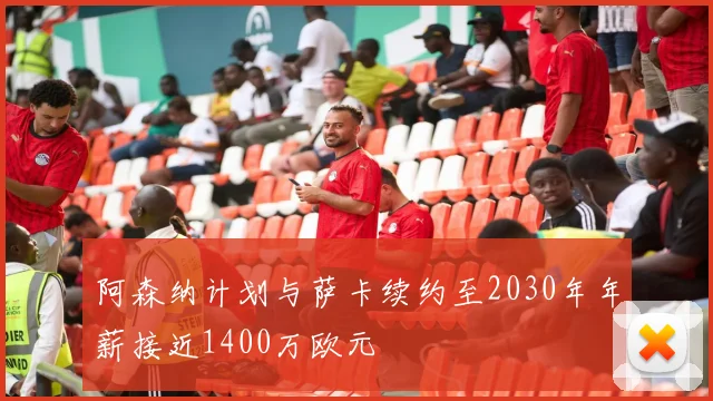 阿森纳计划与萨卡续约至2030年年薪接近1400万欧元