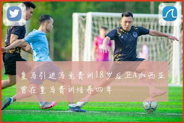 皇马引进马竞青训18岁后卫A加西亚曾在皇马青训培养四年