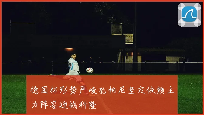 德国杯形势严峻孔帕尼坚定依赖主力阵容迎战科隆