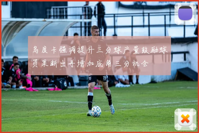 乌度卡强调提升三分球产量鼓励球员果断出手增加底角三分机会