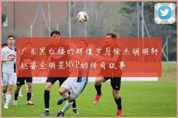 广东黑白矮的辉煌岁月徐杰胡明轩赵睿全明星MVP的传奇故事