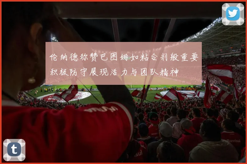 伦纳德称赞巴图姆如粘合剂般重要积极防守展现活力与团队精神