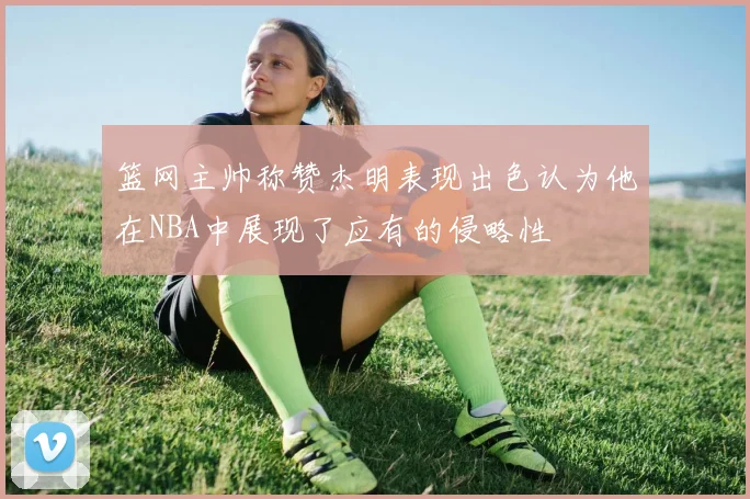 篮网主帅称赞杰明表现出色认为他在NBA中展现了应有的侵略性