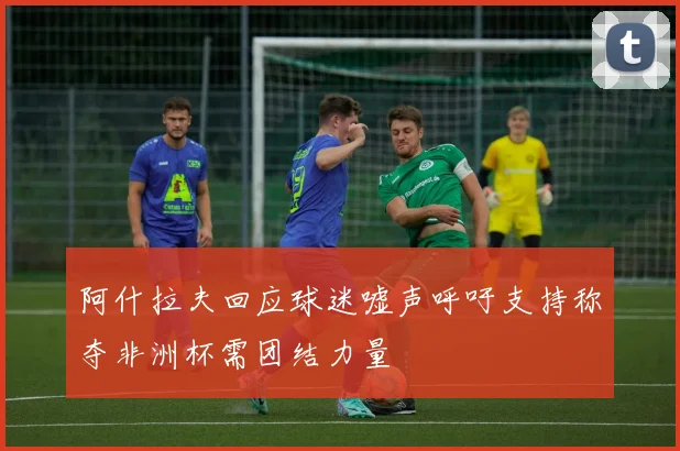 阿什拉夫回应球迷嘘声呼吁支持称夺非洲杯需团结力量