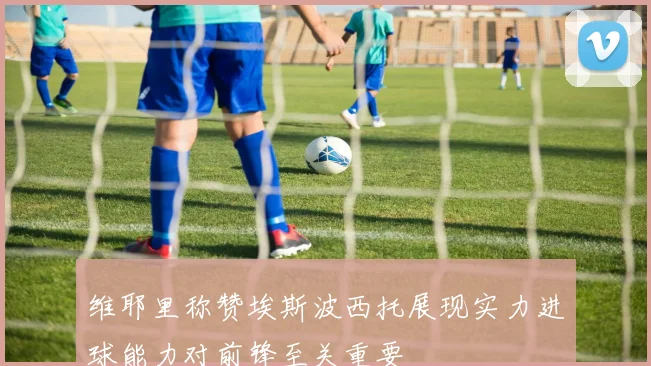 维耶里称赞埃斯波西托展现实力进球能力对前锋至关重要