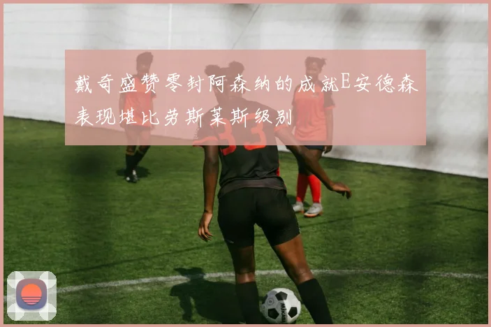 戴奇盛赞零封阿森纳的成就E安德森表现堪比劳斯莱斯级别