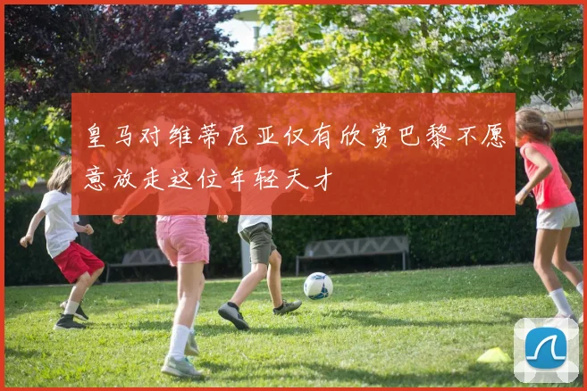 皇马对维蒂尼亚仅有欣赏巴黎不愿意放走这位年轻天才