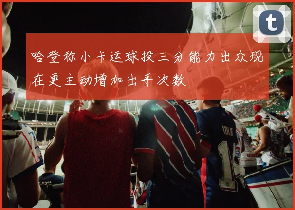 哈登称小卡运球投三分能力出众现在更主动增加出手次数