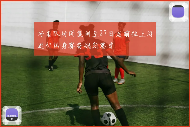 河南队封闭集训至27日后前往上海进行热身赛备战新赛季